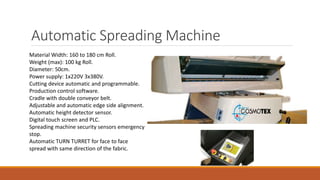 Automatic Spreading Machine
Material Width: 160 to 180 cm Roll.
Weight (max): 100 kg Roll.
Diameter: 50cm.
Power supply: 1x220V 3x380V.
Cutting device automatic and programmable.
Production control software.
Cradle with double conveyor belt.
Adjustable and automatic edge side alignment.
Automatic height detector sensor.
Digital touch screen and PLC.
Spreading machine security sensors emergency
stop.
Automatic TURN TURRET for face to face
spread with same direction of the fabric.
 