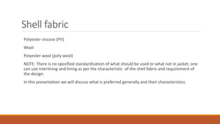 Shell fabric
Polyester viscose (PV)
Wool
Polyester wool (poly wool)
NOTE: There is no specified standardisation of what should be used or what not in jacket, one
can use interlining and lining as per the characteristic of the shell fabric and requirement of
the design.
In this presentation we will discuss what is preferred generally and their characteristics.
 
