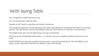 Veith laying Table
Has a lengthwise slotted aluminum top.
Pins are positioned inside the slots.
Needle can be fixed to a position by a brake mechanism
The needle bar positions can be adjusted, even when spreading and matching of the fabric has already
started. This will allow to overcome problems with too much tension or with too much looseness.
The height of the pins can be adjusted by turning a hand-wheel.
Each pin can be individually locked down, i.e. only the minimum needed quantity of pins have to be
used.
VEITH SYSTEM uses special manufactured pins with a rounded tip (ball point), The PIN TABLE can be
used in such a way that it becomes an abstract copy of the marker.
 