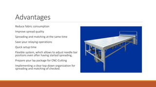 Advantages
Reduce fabric consumption
Improve spread quality
Spreading and matching at the same time
Save your relaying operations
Quick setup time
Flexible system, which allows to adjust needle bar
positions even after having started spreading,
Prepare your lay package for CNC-Cutting
Implementing a clear top-down organization for
spreading and matching of checked.
 