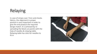 Relaying
In case of stripes over 7mm and checks
fabrics, the alignment in proper
position is very important in order to
give the end product the required
design match. It is achieved by re-
spreading the block cut panels with the
help of needles & relaying table.
Relaying table has slots for needles to
fit in
 