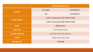 MODEL8627&8627Type
WEIGHT
Net weight 16.87kg(N.W.)
GW 20.45kg(G.W.)
HORSE POWER
1.25H.P. single-phase 220V SINGLE PHASE
2.20H.P. three-phase 380V THREE PHASE
SPEED 2850rpm/min
KNIFE SIZE 5 6 7 8 9 10 11.5 13
CUTTING CAPACITY 3.5 4.5 5.5 6.5 7.5 8.5 10 11.5
STROKE 1 1/8, 1 1/4, 1 1/2, 1 3/4
PACKING SIZE 77X40X30
 