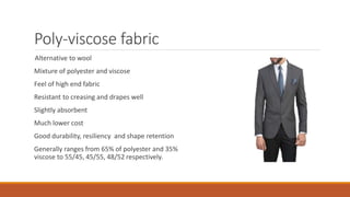 Poly-viscose fabric
Alternative to wool
Mixture of polyester and viscose
Feel of high end fabric
Resistant to creasing and drapes well
Slightly absorbent
Much lower cost
Good durability, resiliency and shape retention
Generally ranges from 65% of polyester and 35%
viscose to 55/45, 45/55, 48/52 respectively.
 