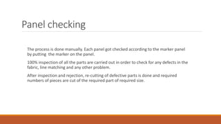 Panel checking
The process is done manually. Each panel got checked according to the marker panel
by putting the marker on the panel.
100% inspection of all the parts are carried out in order to check for any defects in the
fabric, line matching and any other problem.
After inspection and rejection, re-cutting of defective parts is done and required
numbers of pieces are cut of the required part of required size.
 