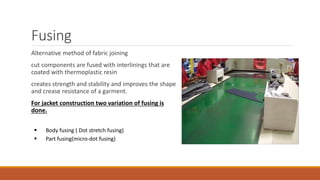 Fusing
Alternative method of fabric joining
cut components are fused with interlinings that are
coated with thermoplastic resin
creates strength and stability and improves the shape
and crease resistance of a garment.
For jacket construction two variation of fusing is
done.
 Body fusing ( Dot stretch fusing)
 Part fusing(micro-dot fusing)
 