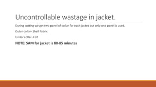 Uncontrollable wastage in jacket.
During cutting we get two panel of collar for each jacket but only one panel is used.
Outer collar- Shell Fabric
Under collar- Felt
NOTE: SAM for jacket is 80-85 minutes
 