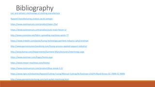Bibliography
carr and latham's technology of clothing manufacture
Apparel manufacturing analysis jacob solinger
https://www.eastmancuts.com/product/talon-25x/
https://www.eastmancuts.com/product/auto-track-falcon-ii/
http://www.cosmotex.net/fabric-spreading-machines-apolo-TT
https://www.linkedin.com/pulse/fusing-technology-garment-industry-rahul-krishnan
http://www.garmentsmerchandising.com/fusing-process-applied-apparel-industry/
http://www.komar.com/Departments/Garment-Manufacturers/Interlinings.aspx
https://www.eastman.com/Pages/Home.aspx
https://www.meyer-machines.com/home/
https://www.eastmancuts.com/product/blue-streak-ii-2/
https://www.iigm.in/Industries/Apparel/Cutting-Fusing/Manual-Cutting/Br/Eastman-USA/Pr/Band-Knives-EC-700N-EC-900N
http://www.garmentinterlining.com/suit-jacket-interlining.html
 