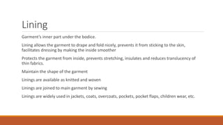 Lining
Garment’s inner part under the bodice.
Lining allows the garment to drape and fold nicely, prevents it from sticking to the skin,
facilitates dressing by making the inside smoother
Protects the garment from inside, prevents stretching, insulates and reduces translucency of
thin fabrics.
Maintain the shape of the garment
Linings are available as knitted and woven
Linings are joined to main garment by sewing
Linings are widely used in jackets, coats, overcoats, pockets, pocket flaps, children wear, etc.
 