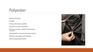 Polyester
Shiny and strong
Durable
Cheap and easily available
Resistant to most chemicals
Wrinkle resistant, mildew and abrasion
resistant.
Hydrophobic in nature and quick drying
Both dry cleanable and washable
Ideal lining (all garments)
 