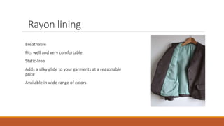 Rayon lining
Breathable
Fits well and very comfortable
Static-free
Adds a silky glide to your garments at a reasonable
price
Available in wide range of colors
 