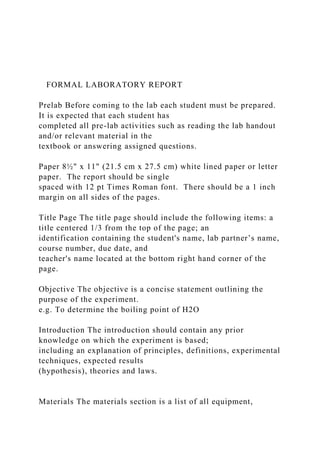 FORMAL LABORATORY REPORT
Prelab Before coming to the lab each student must be prepared.
It is expected that each student has
completed all pre-lab activities such as reading the lab handout
and/or relevant material in the
textbook or answering assigned questions.
Paper 8½" x 11" (21.5 cm x 27.5 cm) white lined paper or letter
paper. The report should be single
spaced with 12 pt Times Roman font. There should be a 1 inch
margin on all sides of the pages.
Title Page The title page should include the following items: a
title centered 1/3 from the top of the page; an
identification containing the student's name, lab partner’s name,
course number, due date, and
teacher's name located at the bottom right hand corner of the
page.
Objective The objective is a concise statement outlining the
purpose of the experiment.
e.g. To determine the boiling point of H2O
Introduction The introduction should contain any prior
knowledge on which the experiment is based;
including an explanation of principles, definitions, experimental
techniques, expected results
(hypothesis), theories and laws.
Materials The materials section is a list of all equipment,
 