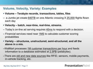 Volume, Velocity, Variety: Examples
 Volume – Terabyte records, transactions, tables, files
– a Jumbo jet create 640TB on one Atlantic crossing X 25,000 flights flown
each day
 Velocity – batch, near-time, real-time, streams.
– Today’s on-line ad serving requires 40ms to respond with a decision.
– Financial services need near 1MS to calculate customer scoring
probabilities
 Variety – structures, unstructured, semi-structured, and all the
above in a mix.
–WalMart processes 1M customer transactions per hour and feeds
information to a database estimated at 2.5PB (petabytes).
–There are old and new data sources like RFID, sensors, mobile payments,
in-vehicle tracking, etc.
Big Data, Big Deal 2013  Page 11
 