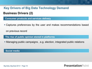  Captures preferences by the user and makes recommendations based
on previous record
Big Data, Big Deal 2013  Page 18
Consumer products and services delivery
The rise of public opinion stored in platforms
Key Drivers of Big Data Technology Demand
Business Drivers (2)
Social media
 Managing public campaigns , e.g. election, integrated public relations
 