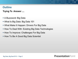 Outline
 A Buzzword: Big Data
 What Is Big Data: Big Data 101
 What Make It Happen: Drivers For Big Data
 How To Deal With: Existing Big Data Technologies
 How To Improve: Challenges For Big Data
 How To Be A Good Big Data Scientist
Big Data, Big Deal 2013  Page 2
Trying To Answer ....
 