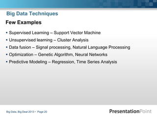 Big Data, Big Deal 2013  Page 20
Big Data Techniques
Few Examples
 Supervised Learning – Support Vector Machine
 Unsupervised learning – Cluster Analysis
 Data fusion – Signal processing, Natural Language Processing
 Optimization – Genetic Algorithm, Neural Networks
 Predictive Modeling – Regression, Time Series Analysis
 