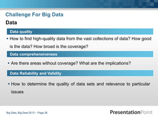 Challenge For Big Data
 How to find high-quality data from the vast collections of data? How good
is the data? How broad is the coverage?
Big Data, Big Deal 2013  Page 26
Data quality
Data comprehensiveness
Data
 Are there areas without coverage? What are the implications?
Data Reliability and Validity
 How to determine the quality of data sets and relevance to particular
issues
 