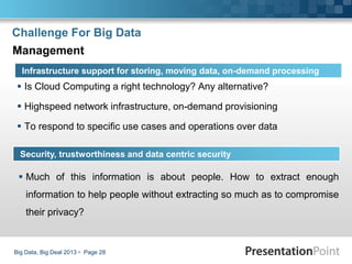 Challenge For Big Data
 Is Cloud Computing a right technology? Any alternative?
 Highspeed network infrastructure, on-demand provisioning
 To respond to specific use cases and operations over data
Big Data, Big Deal 2013  Page 28
Infrastructure support for storing, moving data, on-demand processing
Management
Security, trustworthiness and data centric security
 Much of this information is about people. How to extract enough
information to help people without extracting so much as to compromise
their privacy?
 
