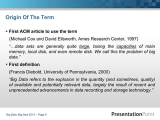 Origin Of The Term
 First ACM article to use the term
(Michael Cox and David Ellsworth, Ames Research Center, 1997)
“…data sets are generally quite large, taxing the capacities of main
memory, local disk, and even remote disk. We call this the problem of big
data.”
 First definition
(Francis Diebold, University of Pennsylvania, 2000)
“Big Data refers to the explosion in the quantity (and sometimes, quality)
of available and potentially relevant data, largely the result of recent and
unprecedented advancements in data recording and storage technology.”
Big Data, Big Deal 2013  Page 9
 