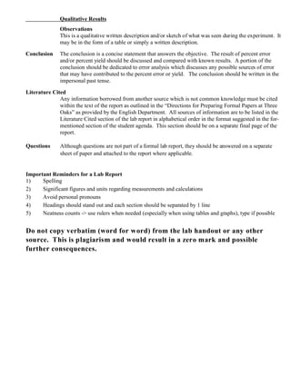 Qualitative Results
Observations
This is a qualitative written description and/or sketch of what was seen during the experiment. It
may be in the form of a table or simply a written description.
Conclusion The conclusion is a concise statement that answers the objective. The result of percent error
and/or percent yield should be discussed and compared with known results. A portion of the
conclusion should be dedicated to error analysis which discusses any possible sources of error
that may have contributed to the percent error or yield. The conclusion should be written in the
impersonal past tense.
Literature Cited
Any information borrowed from another source which is not common knowledge must be cited
within the text of the report as outlined in the “Directions for Preparing Formal Papers at Three
Oaks” as provided by the English Department. All sources of information are to be listed in the
Literature Cited section of the lab report in alphabetical order in the format suggested in the for-
mentioned section of the student agenda. This section should be on a separate final page of the
report.
Questions Although questions are not part of a formal lab report, they should be answered on a separate
sheet of paper and attached to the report where applicable.
Important Reminders for a Lab Report
1) Spelling
2) Significant figures and units regarding measurements and calculations
3) Avoid personal pronouns
4) Headings should stand out and each section should be separated by 1 line
5) Neatness counts -> use rulers when needed (especially when using tables and graphs), type if possible
Do not copy verbatim (word for word) from the lab handout or any other
source. This is plagiarism and would result in a zero mark and possible
further consequences.
 