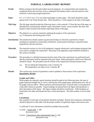 FORMAL LABORATORY REPORT
Prelab Before coming to the lab each student must be prepared. It is expected that each student has
completed all pre-lab activities such as reading the lab handout and/or relevant material in the
textbook or answering assigned questions.
Paper 8½" x 11" (21.5 cm x 27.5 cm) white lined paper or letter paper. The report should be single
spaced with 12 pt Times Roman font. There should be a 1 inch margin on all sides of the pages.
Title Page The title page should include the following items: a title centered 1/3 from the top of the page; an
identification containing the student's name, lab partner’s name, course number, due date, and
teacher's name located at the bottom right hand corner of the page.
Objective The objective is a concise statement outlining the purpose of the experiment.
e.g. To determine the boiling point of H2O
Introduction The introduction should contain any prior knowledge on which the experiment is based;
including an explanation of principles, definitions, experimental techniques, expected results
(hypothesis), theories and laws.
Materials The materials section is a list of all equipment, reagents (chemicals), and computer programs that
were used to complete the experiment. Drawings of the apparatus setup should be included in
this section if needed.
Procedure The procedure is a detailed statement (step by step) of how the experiment was performed such
that the experiment could be repeated using your report. Safety precautions which were followed
should be stated. The procedure must be written in the impersonal (3rd person) past tense:
e.g. We are taking the temperature every 2 minutes. V
The temperature was taken every 2 minutes. U
Results This section may consist of quantitative and/or qualitative observations of the experiment.
Quantitative Results
Graphs and Tables
When graphs are required, special attention should be paid to the following items: the type of
graph expected (straight line or curve), utilizing the entire graph paper, plotted point size, title of
the graph, and axis labels. When numerous measurements have occurred, data is to be placed in
a data table whenever possible. Figure headings are placed below the figure and should give a
short description of the figure. The figure number should be in bold print. Table headings are
found above the table and should also have a brief description. The table number is also in bold
print.
Calculations
One example of each type of calculation should be included. Results from numerous calculations
should be placed in a data table with the proper number of significant figures and correct units.
% yield and % error calculations should be included when possible
% yield = actual yield x 100
theoretical yield
% error = theoretical value-experimental value x 100
theoretical value
 