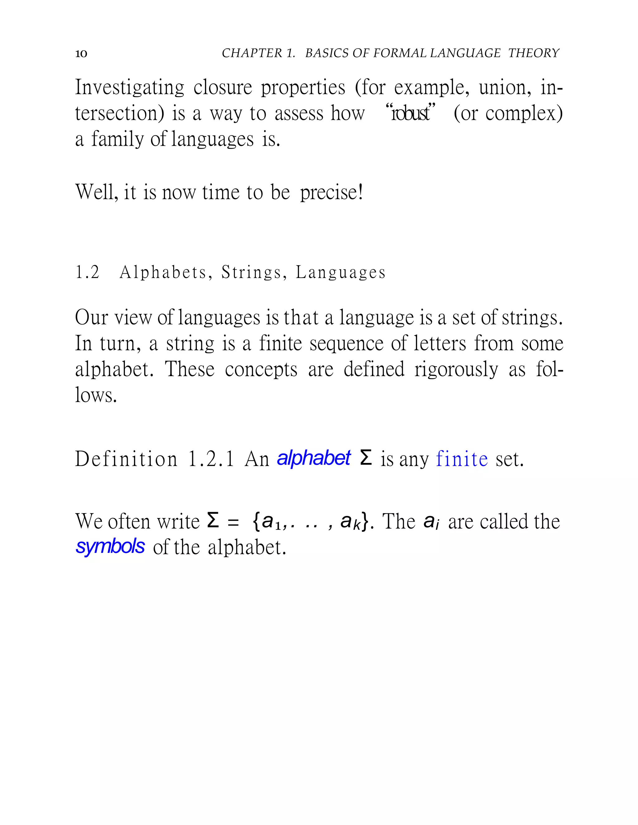 10 CHAPTER 1. BASICS OF FORMAL LANGUAGE THEORY
Investigating closure properties (for example, union, in-
tersection) is a way to assess how “robust” (or complex)
a family of languages is.
Well, it is now time to be precise!
1.2 Alphabets, Strings, Languages
Our view of languages is that a language is a set of strings.
In turn, a string is a finite sequence of letters from some
alphabet. These concepts are defined rigorously as fol-
lows.
Definition 1.2.1 An alphabet Σ is any finite set.
We often write Σ = {a1,. .. , ak}. The ai are called the
symbols of the alphabet.
 