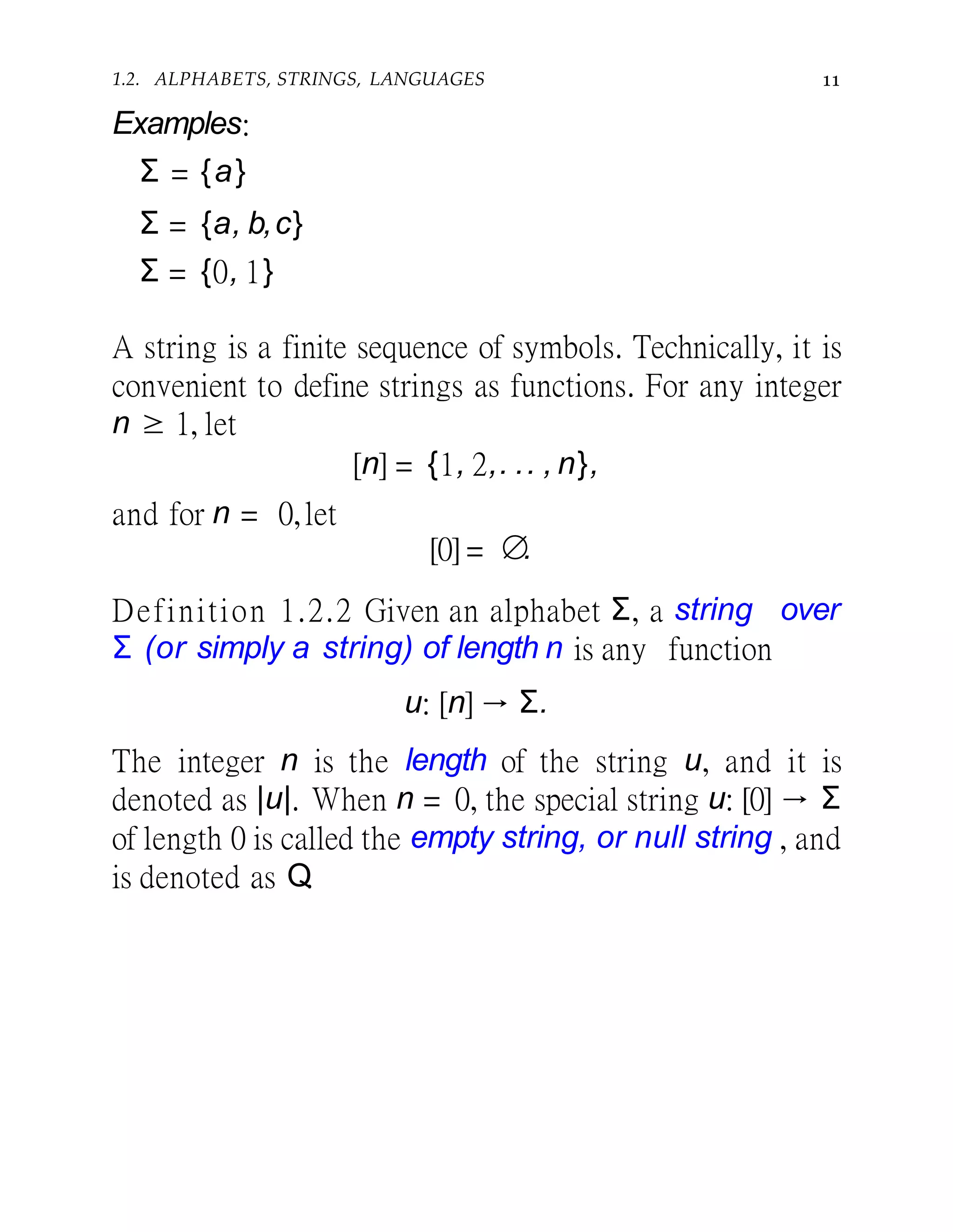 1.2. ALPHABETS, STRINGS, LANGUAGES 11
Examples:
Σ = {a}
Σ = {a, b,c}
Σ = {0, 1}
A string is a finite sequence of symbols. Technically, it is
convenient to define strings as functions. For any integer
n ≥ 1, let
[n] = {1, 2,. .. , n},
and for n = 0,let
[0] = ∅.
Definition 1.2.2 Given an alphabet Σ, a string over
Σ (or simply a string) of length n is any function
u: [n] → Σ.
The integer n is the length of the string u, and it is
denoted as |u|. When n = 0, the special string u: [0] → Σ
of length 0 is called the empty string, or null string , and
is denoted as Q.
 