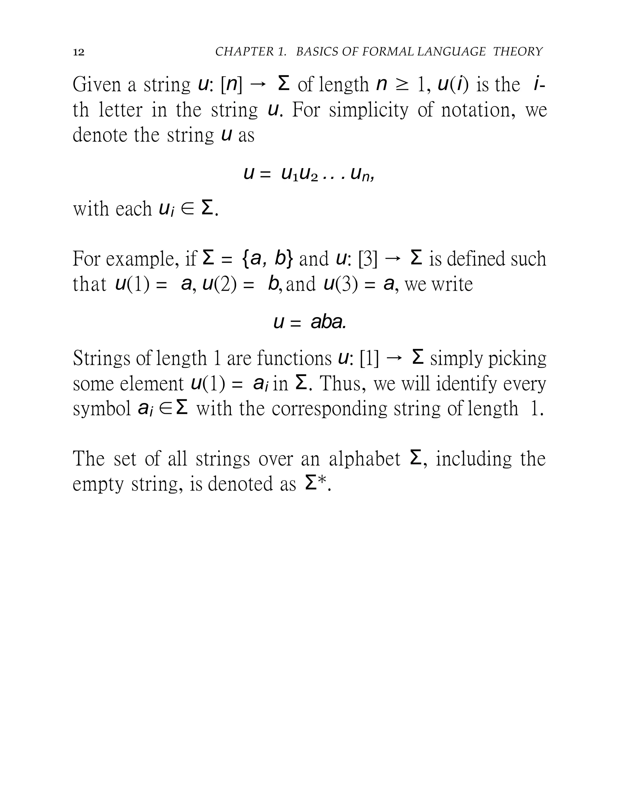 12 CHAPTER 1. BASICS OF FORMAL LANGUAGE THEORY
Given a string u: [n] → Σ of length n ≥ 1, u(i) is the i-
th letter in the string u. For simplicity of notation, we
denote the string u as
u = u1u2 .. . un,
with each ui ∈ Σ.
For example, if Σ = {a, b} and u: [3] → Σ is defined such
that u(1) = a, u(2) = b,and u(3) = a, we write
u = aba.
Strings of length 1 are functions u: [1] → Σ simply picking
some element u(1) = ai in Σ. Thus, we will identify every
symbol ai ∈Σ with the corresponding string of length 1.
The set of all strings over an alphabet Σ, including the
empty string, is denoted as Σ∗.
 