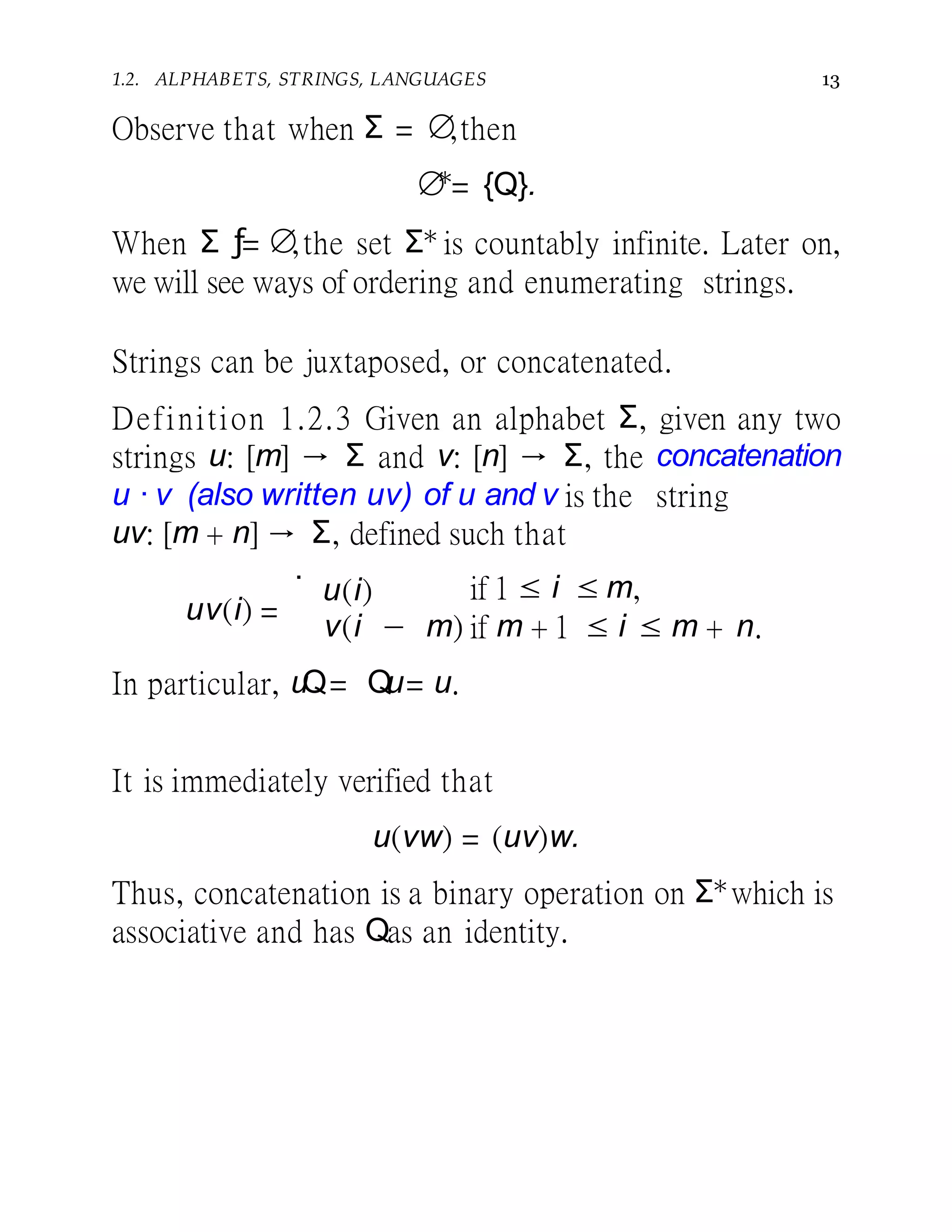 1.2. ALPHABETS, STRINGS, LANGUAGES 13
Observe that when Σ = ∅,then
∅∗
= {Q}.
When Σ ƒ= ∅,the set Σ∗ is countably infinite. Later on,
we will see ways of ordering and enumerating strings.
Strings can be juxtaposed, or concatenated.
Definition 1.2.3 Given an alphabet Σ, given any two
strings u: [m] → Σ and v: [n] → Σ, the concatenation
u · v (also written uv) of u and v is the string
uv: [m + n] → Σ, defined such that
uv(i) =
.
u(i) if 1 ≤ i ≤ m,
v(i − m) if m + 1 ≤ i ≤ m + n.
In particular, uQ= Qu= u.
It is immediately verified that
u(vw) = (uv)w.
Thus, concatenation is a binary operation on Σ∗which is
associative and has Qas an identity.
 