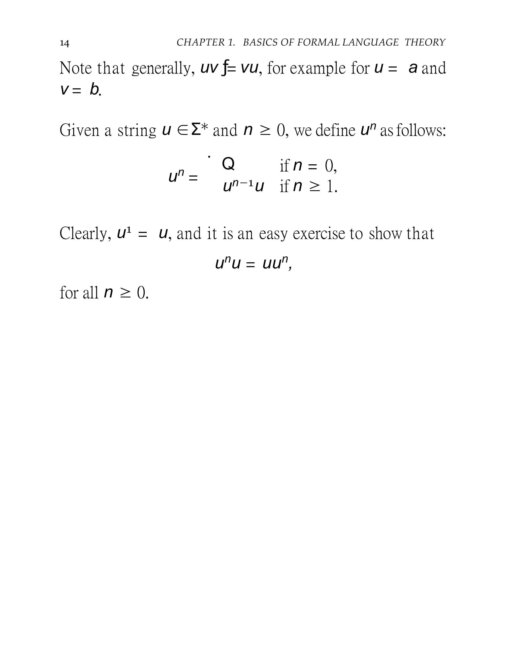 14 CHAPTER 1. BASICS OF FORMAL LANGUAGE THEORY
Note that generally, uv ƒ= vu, for example for u = a and
v = b.
Given a string u ∈Σ∗ and n ≥ 0, we define un asfollows:
un
=
.
Q
un−1u
if n = 0,
if n ≥ 1.
Clearly, u1 = u, and it is an easy exercise to show that
un
u = uun
,
for all n ≥ 0.
 
