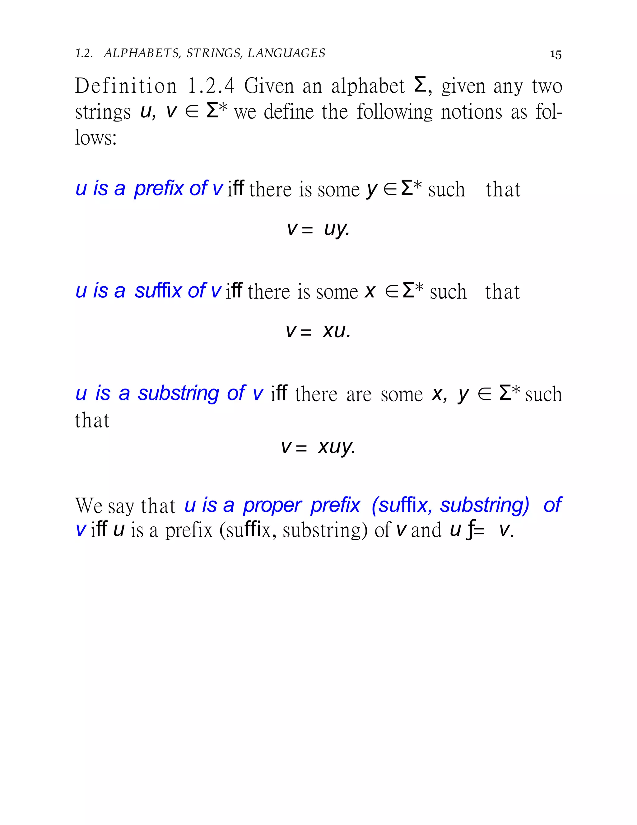 1.2. ALPHABETS, STRINGS, LANGUAGES 15
Definition 1.2.4 Given an alphabet Σ, given any two
strings u, v ∈ Σ∗ we define the following notions as fol-
lows:
u is a prefix of v iff there is some y ∈Σ∗ such that
v = uy.
u is a suffix of v iff there is some x ∈Σ∗ such that
v = xu.
u is a substring of v iff there are some x, y ∈ Σ∗ such
that
v = xuy.
We say that u is a proper prefix (suffix, substring) of
v iff u is a prefix (suffix, substring) of v and u ƒ= v.
 