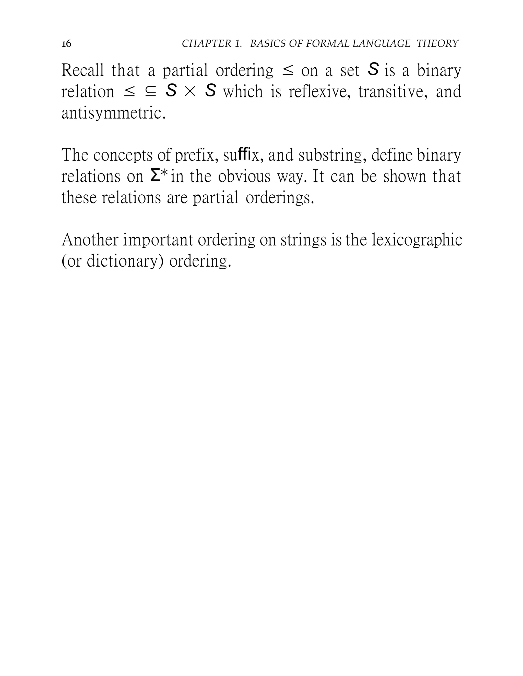 16 CHAPTER 1. BASICS OF FORMAL LANGUAGE THEORY
Recall that a partial ordering ≤ on a set S is a binary
relation ≤ ⊆ S × S which is reflexive, transitive, and
antisymmetric.
The concepts of prefix, suffix, and substring, define binary
relations on Σ∗ in the obvious way. It can be shown that
these relations are partial orderings.
Another important ordering on strings is the lexicographic
(or dictionary) ordering.
 