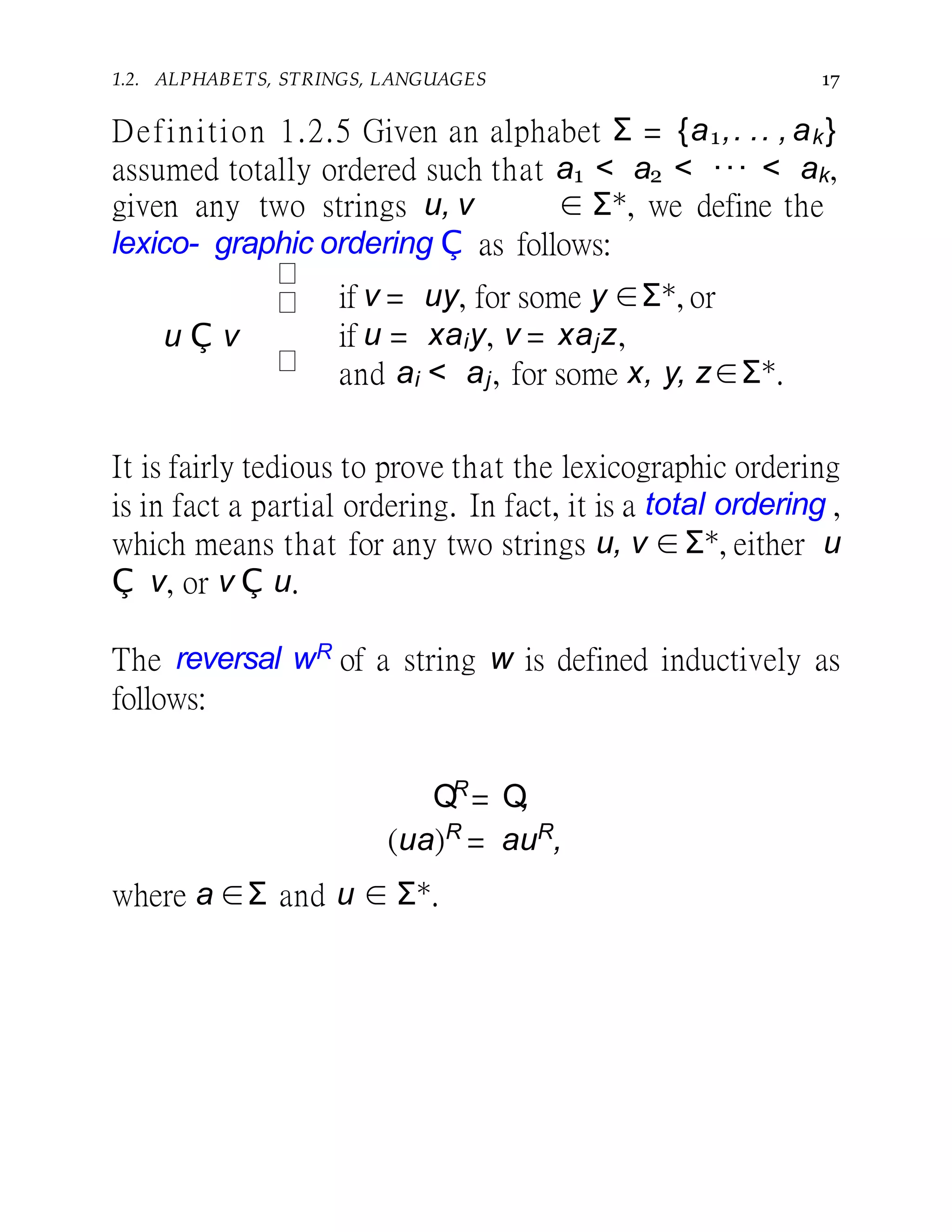 1.2. ALPHABETS, STRINGS, LANGUAGES 17
u Ç v
Definition 1.2.5 Given an alphabet Σ = {a1,. .. , ak}
assumed totally ordered such that a1 < a2 < ··· < ak,
given any two strings u, v ∈ Σ∗, we define the
lexico- graphic ordering Ç as follows:
if v = uy, for some y ∈Σ∗, or
if u = xaiy, v = xajz,
and ai < aj, for some x, y, z∈Σ∗.
It is fairly tedious to prove that the lexicographic ordering
is in fact a partial ordering. In fact, it is a total ordering ,
which means that for any two strings u, v ∈Σ∗, either u
Ç v, or v Ç u.
The reversal wR of a string w is defined inductively as
follows:
QR
= Q,
(ua)R
= auR
,
where a ∈Σ and u ∈ Σ∗.
 