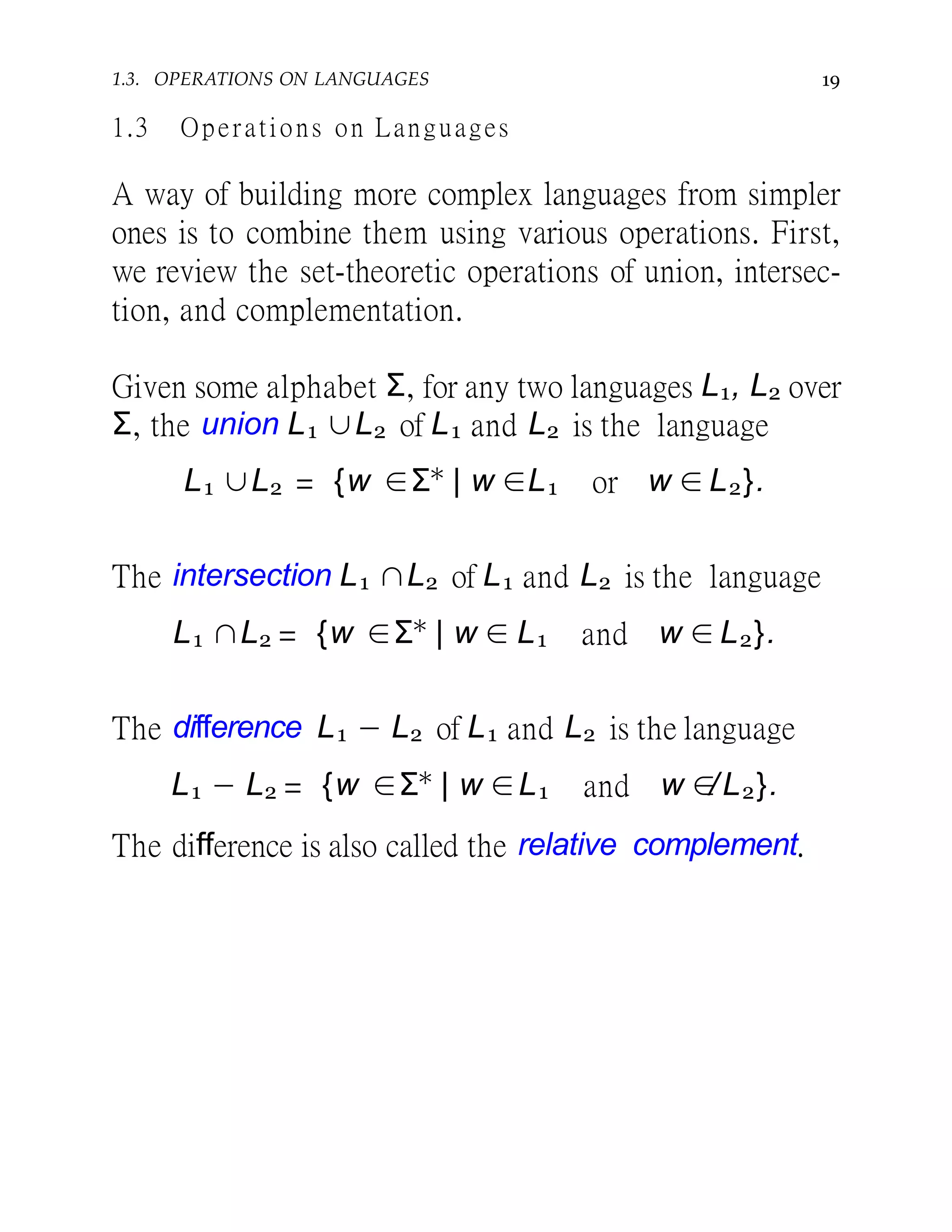 191.3. OPERATIONS ON LANGUAGES
1.3 Operations on Languages
A way of building more complex languages from simpler
ones is to combine them using various operations. First,
we review the set-theoretic operations of union, intersec-
tion, and complementation.
Given some alphabet Σ, for any two languages L1, L2 over
Σ, the union L1 ∪L2 of L1 and L2 is the language
L1 ∪L2 = {w ∈Σ∗
| w ∈L1 or w ∈ L2}.
The intersection L1 ∩L2 of L1 and L2 is the language
L1 ∩L2 = {w ∈Σ∗
| w ∈ L1 and w ∈ L2}.
The difference L1 − L2 of L1 and L2 is the language
L1 − L2 = {w ∈Σ∗
| w ∈L1 and w ∈/L2}.
The difference is also called the relative complement.
 