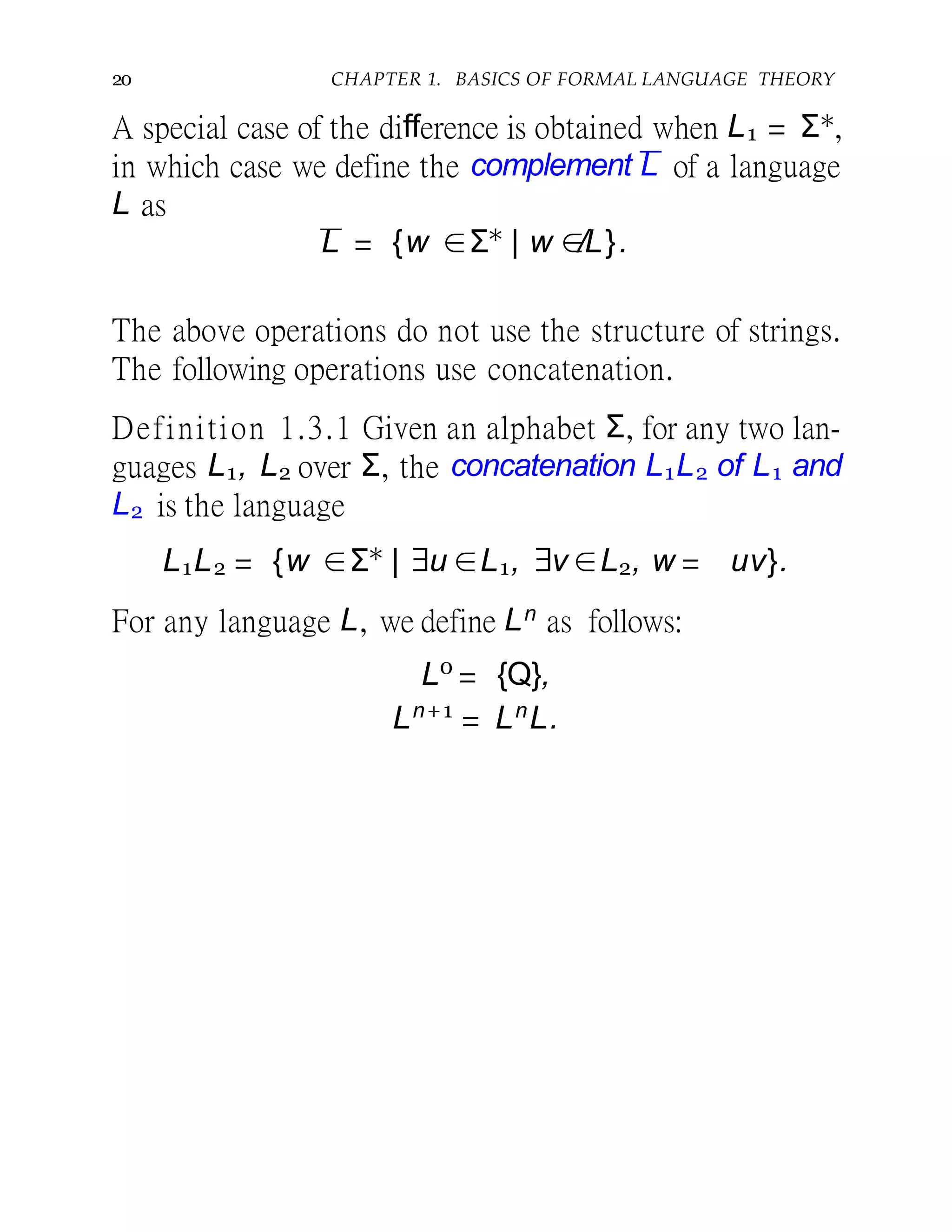 20 CHAPTER 1. BASICS OF FORMAL LANGUAGE THEORY
A special case of the difference is obtained when L1 = Σ∗,
in which case we define the complement L of a language
L as
L = {w ∈Σ∗
| w ∈/L}.
The above operations do not use the structure of strings.
The following operations use concatenation.
Definition 1.3.1 Given an alphabet Σ, for any two lan-
guages L1, L2 over Σ, the concatenation L1L2 of L1 and
L2 is the language
L1L2 = {w ∈Σ∗
| ∃u ∈L1, ∃v ∈L2, w = uv}.
For any language L, we define Ln as follows:
L0
= {Q},
Ln+1
= Ln
L.
 
