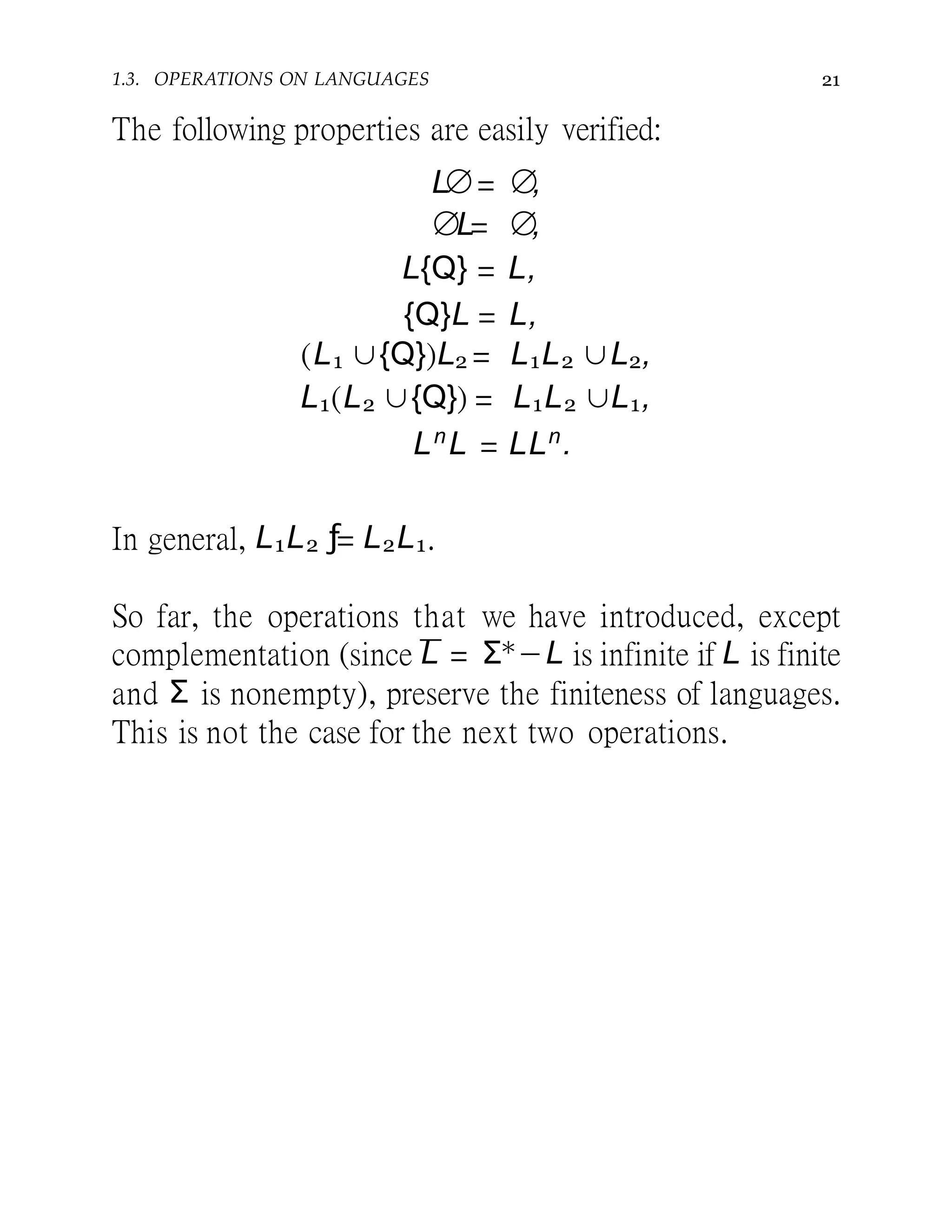1.3. OPERATIONS ON LANGUAGES 21
The following properties are easily verified:
L∅= ∅,
∅L= ∅,
L{Q} = L,
{Q}L = L,
(L1 ∪{Q})L2 = L1L2 ∪L2,
L1(L2 ∪{Q}) = L1L2 ∪L1,
Ln
L = LLn
.
In general, L1L2 ƒ= L2L1.
So far, the operations that we have introduced, except
complementation (since L = Σ∗−L is infinite if L is finite
and Σ is nonempty), preserve the finiteness of languages.
This is not the case for the next two operations.
 