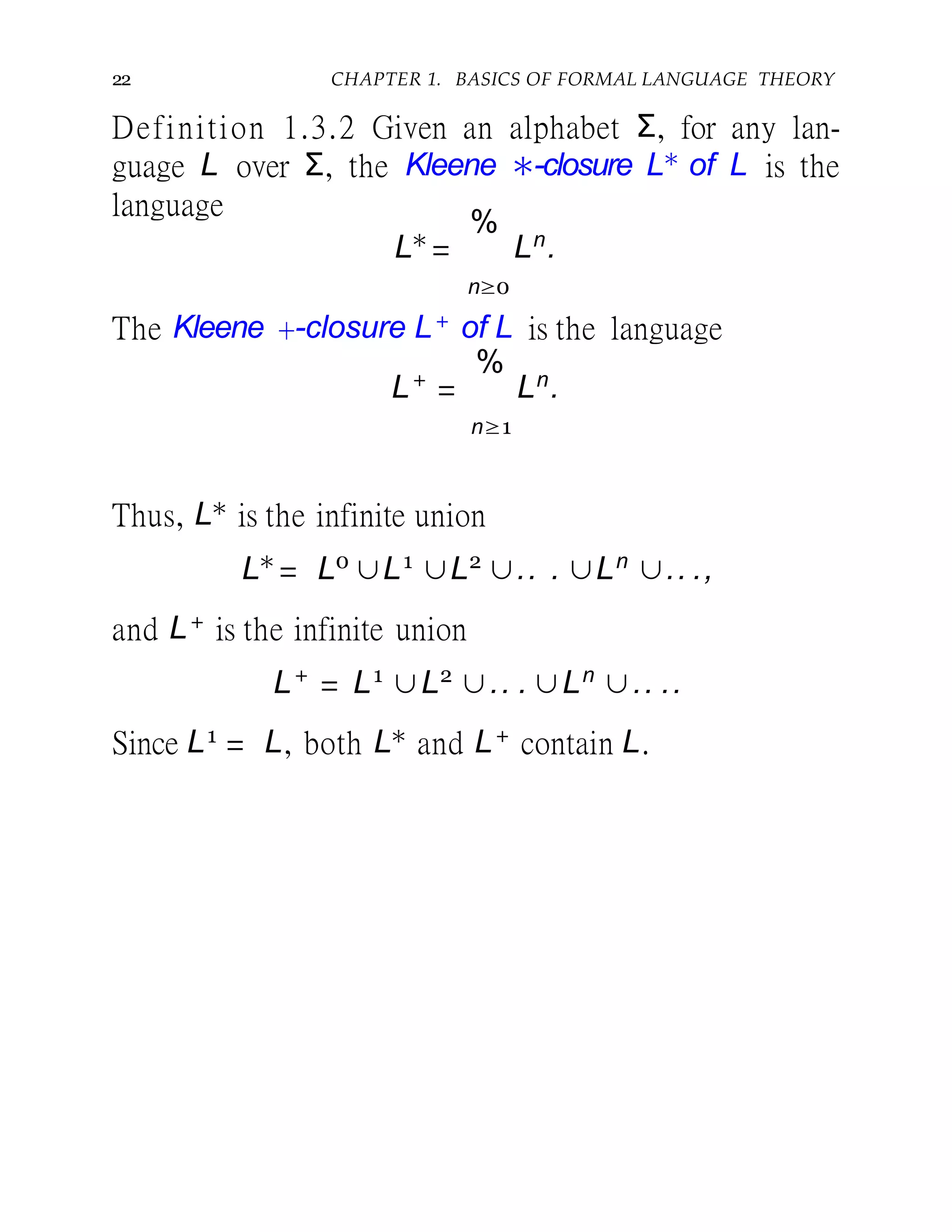 22 CHAPTER 1. BASICS OF FORMAL LANGUAGE THEORY
Definition 1.3.2 Given an alphabet Σ, for any lan-
guage L over Σ, the Kleene ∗-closure L∗ of L is the
language
L∗
=
%
Ln
.
n≥0
The Kleene +-closure L+ of L is the language
L+
=
%
Ln
.
n≥1
Thus, L∗ is the infinite union
L∗
= L0
∪L1
∪L2
∪.. . ∪Ln
∪.. .,
and L+ is the infinite union
L+
= L1
∪L2
∪.. . ∪Ln
∪.. ..
Since L1 = L, both L∗ and L+ contain L.
 