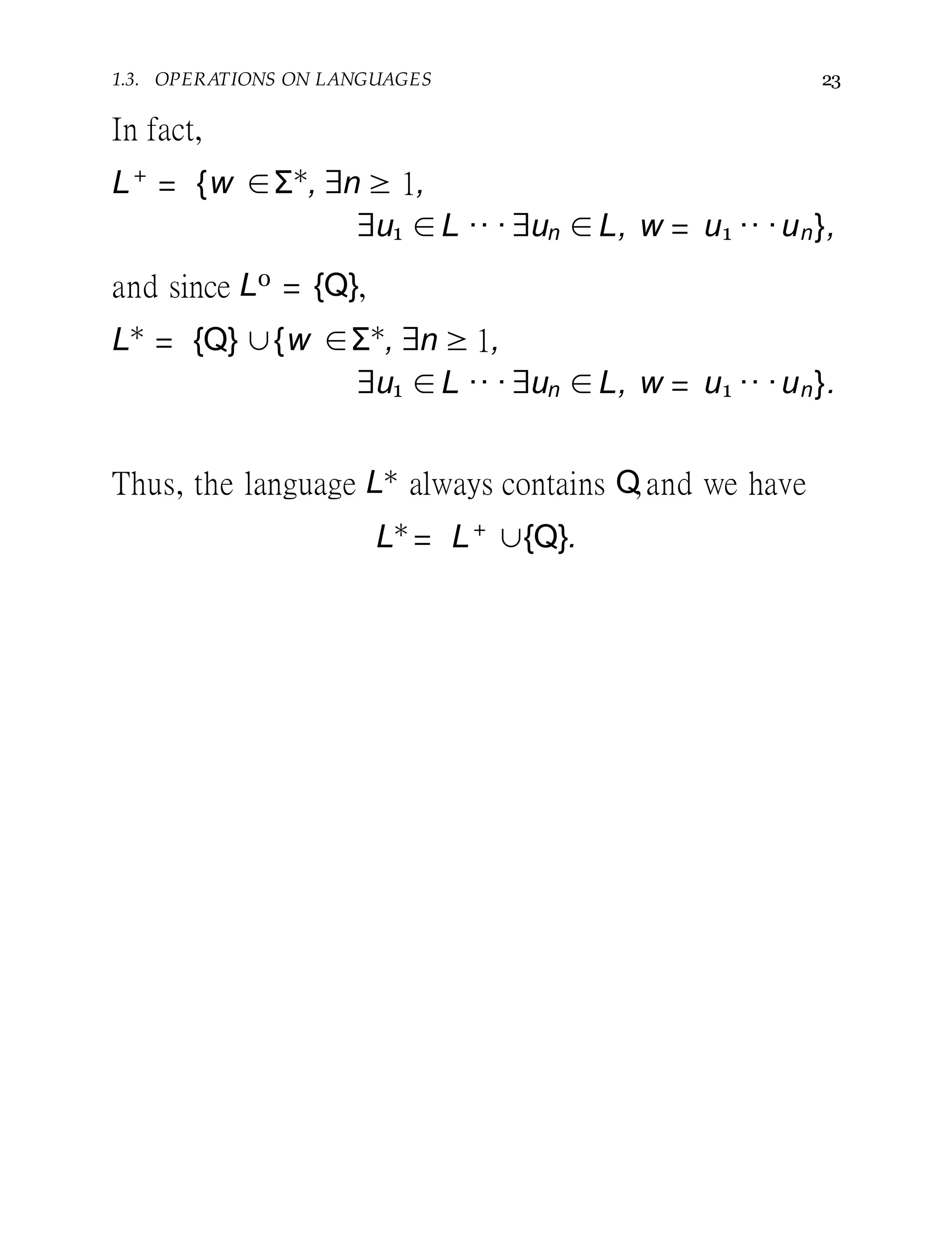1.3. OPERATIONS ON LANGUAGES 23
In fact,
L+
= {w ∈Σ∗
, ∃n ≥ 1,
∃u1 ∈L ·· ·∃un ∈L, w = u1 ·· ·un},
and since L0 = {Q},
L∗
= {Q} ∪{w ∈Σ∗
, ∃n ≥ 1,
∃u1 ∈L ·· ·∃un ∈L, w = u1 ·· ·un}.
Thus, the language L∗ always contains Q,and we have
L∗
= L+
∪{Q}.
 
