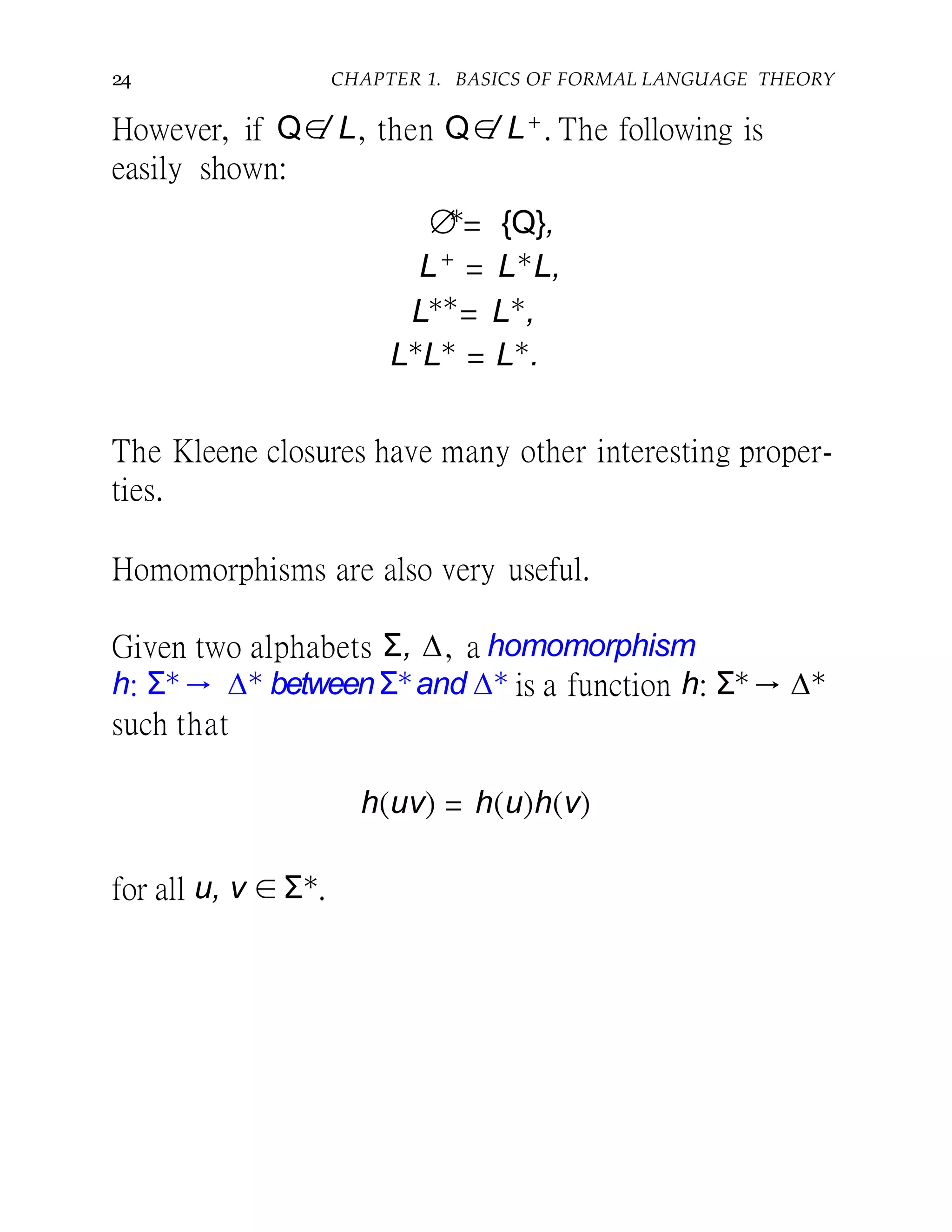 24 CHAPTER 1. BASICS OF FORMAL LANGUAGE THEORY
However, if Q∈/ L, then Q∈/ L+. The following is
easily shown:
∅∗
= {Q},
L+
= L∗
L,
L∗∗
= L∗
,
L∗
L∗
= L∗
.
The Kleene closures have many other interesting proper-
ties.
Homomorphisms are also very useful.
Given two alphabets Σ, ∆, a homomorphism
h: Σ∗→ ∆∗ betweenΣ∗and ∆∗ is a function h: Σ∗→ ∆∗
such that
h(uv) = h(u)h(v)
for all u, v ∈ Σ∗.
 