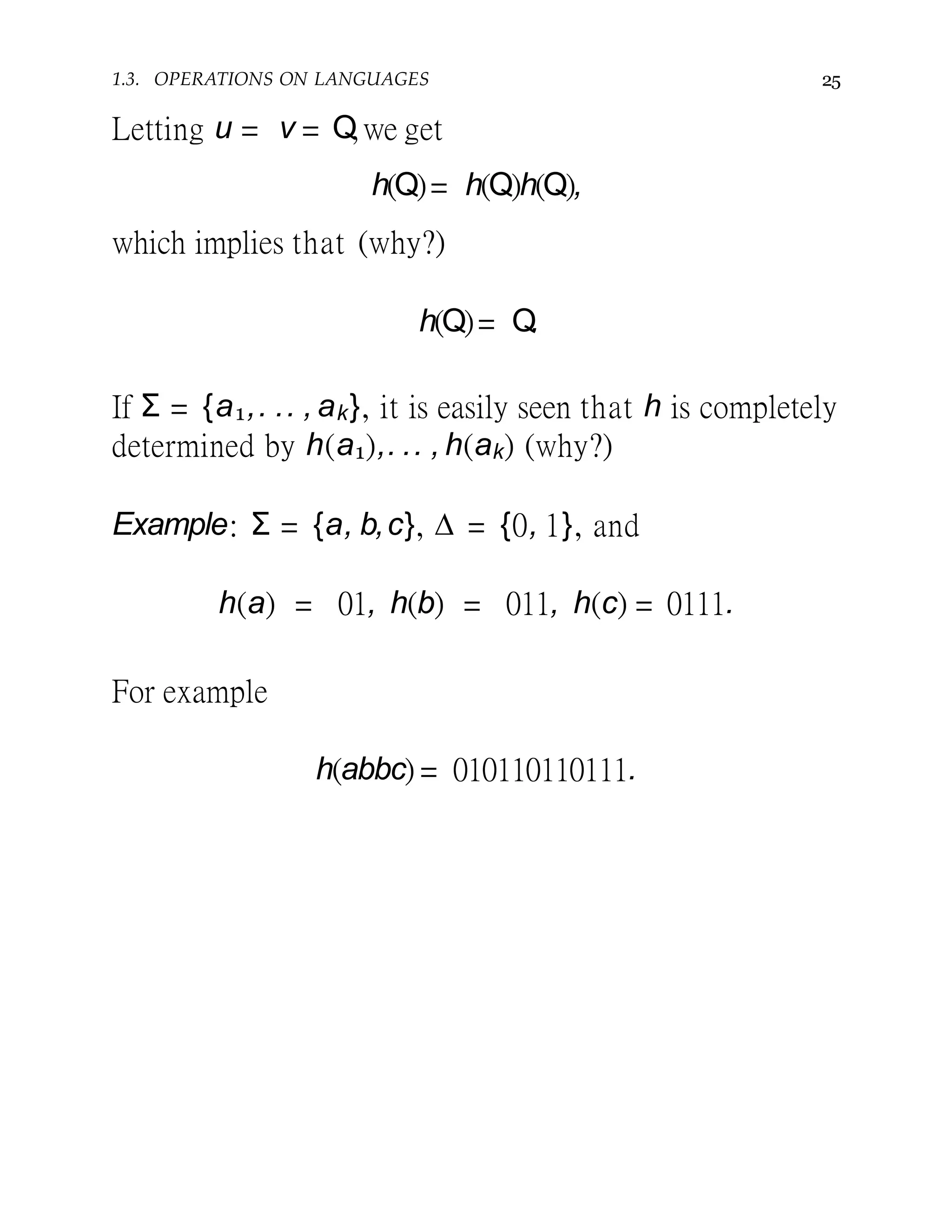 1.3. OPERATIONS ON LANGUAGES 25
Letting u = v = Q,we get
h(Q)= h(Q)h(Q),
which implies that (why?)
h(Q)= Q.
If Σ = {a1,. .. , ak}, it is easily seen that h is completely
determined by h(a1),. .. , h(ak) (why?)
Example: Σ = {a, b,c}, ∆ = {0, 1}, and
h(a) = 01, h(b) = 011, h(c) = 0111.
For example
h(abbc) = 010110110111.
 