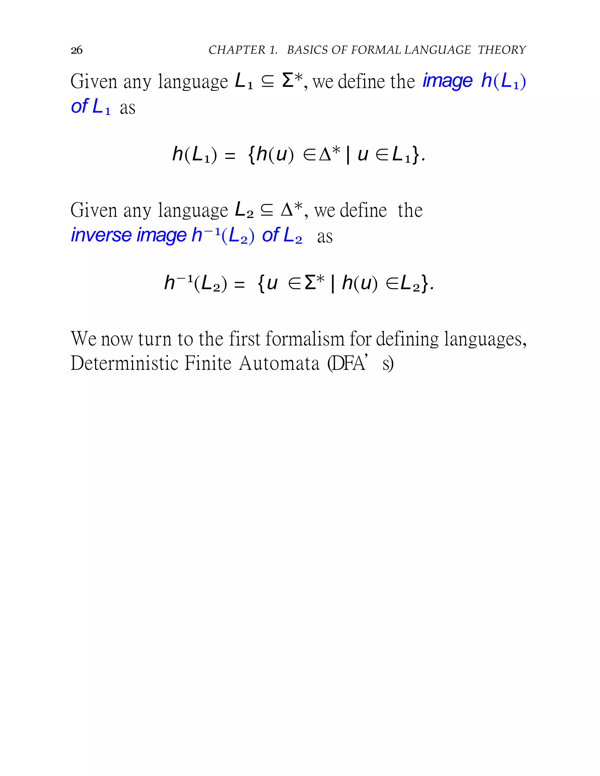 26 CHAPTER 1. BASICS OF FORMAL LANGUAGE THEORY
Given any language L1 ⊆ Σ∗, we define the image h(L1)
of L1 as
h(L1) = {h(u) ∈∆∗
| u ∈L1}.
Given any language L2 ⊆ ∆∗, we define the
inverse image h−1(L2) of L2 as
h−1
(L2) = {u ∈Σ∗
| h(u) ∈L2}.
We now turn to the first formalism for defining languages,
Deterministic Finite Automata (DFA’s)
 