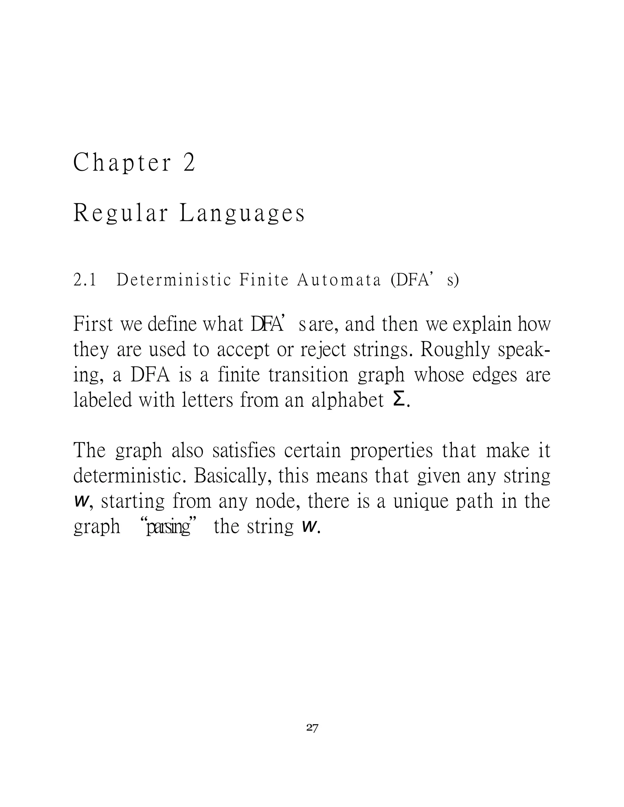 C h a p te r 2
Regular Languages
2.1 Deterministic Finite A u t o m a t a (DFA’s)
First we define what DFA’sare, and then we explain how
they are used to accept or reject strings. Roughly speak-
ing, a DFA is a finite transition graph whose edges are
labeled with letters from an alphabet Σ.
The graph also satisfies certain properties that make it
deterministic. Basically, this means that given any string
w, starting from any node, there is a unique path in the
graph “parsing” the string w.
27
 