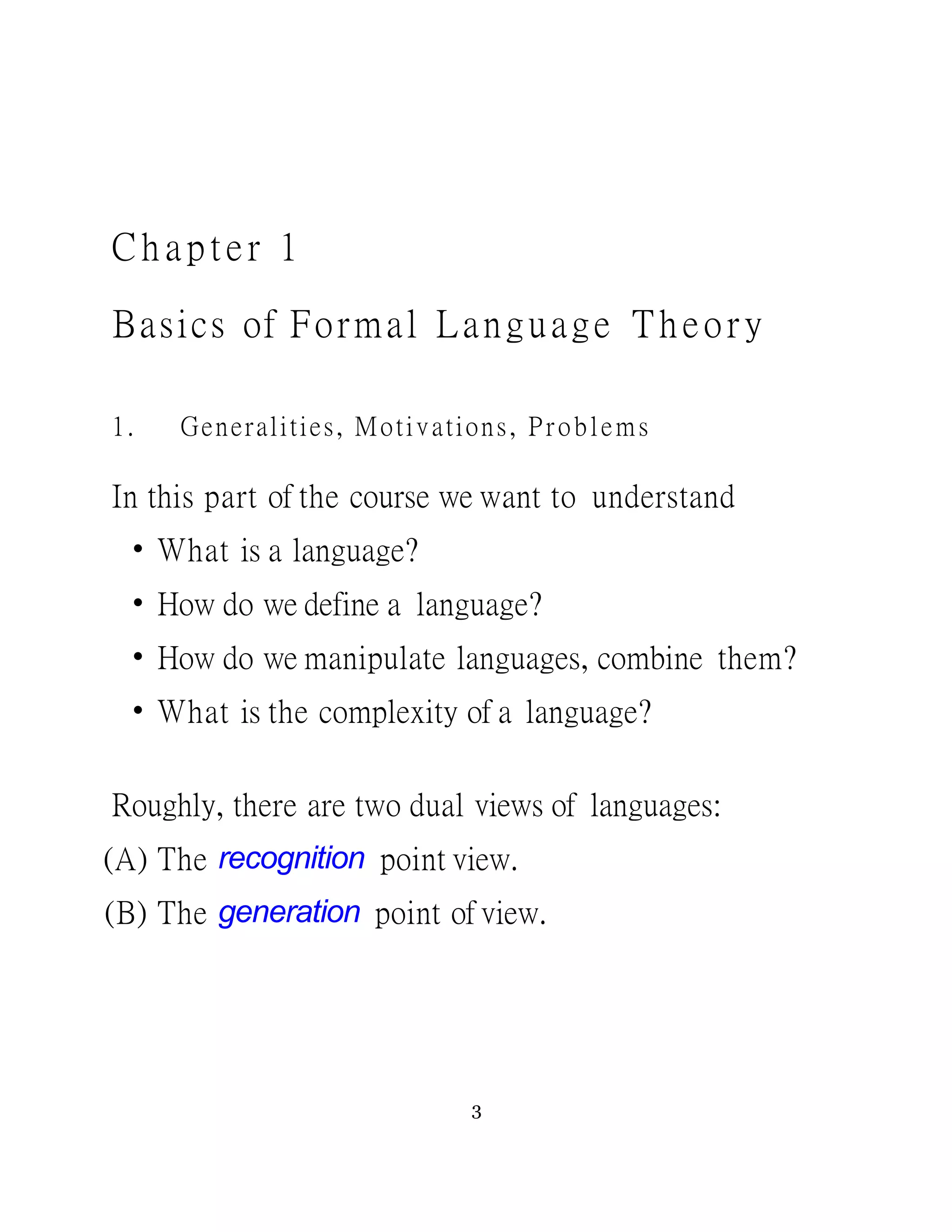 C h a p te r 1
Basics of Formal Language Theory
1. Generalities, Motivations, Problems
In this part of the course we want to understand
• What is a language?
• How do we define a language?
• How do we manipulate languages, combine them?
• What is the complexity of a language?
Roughly, there are two dual views of languages:
(A) The recognition point view.
(B) The generation point of view.
3
 