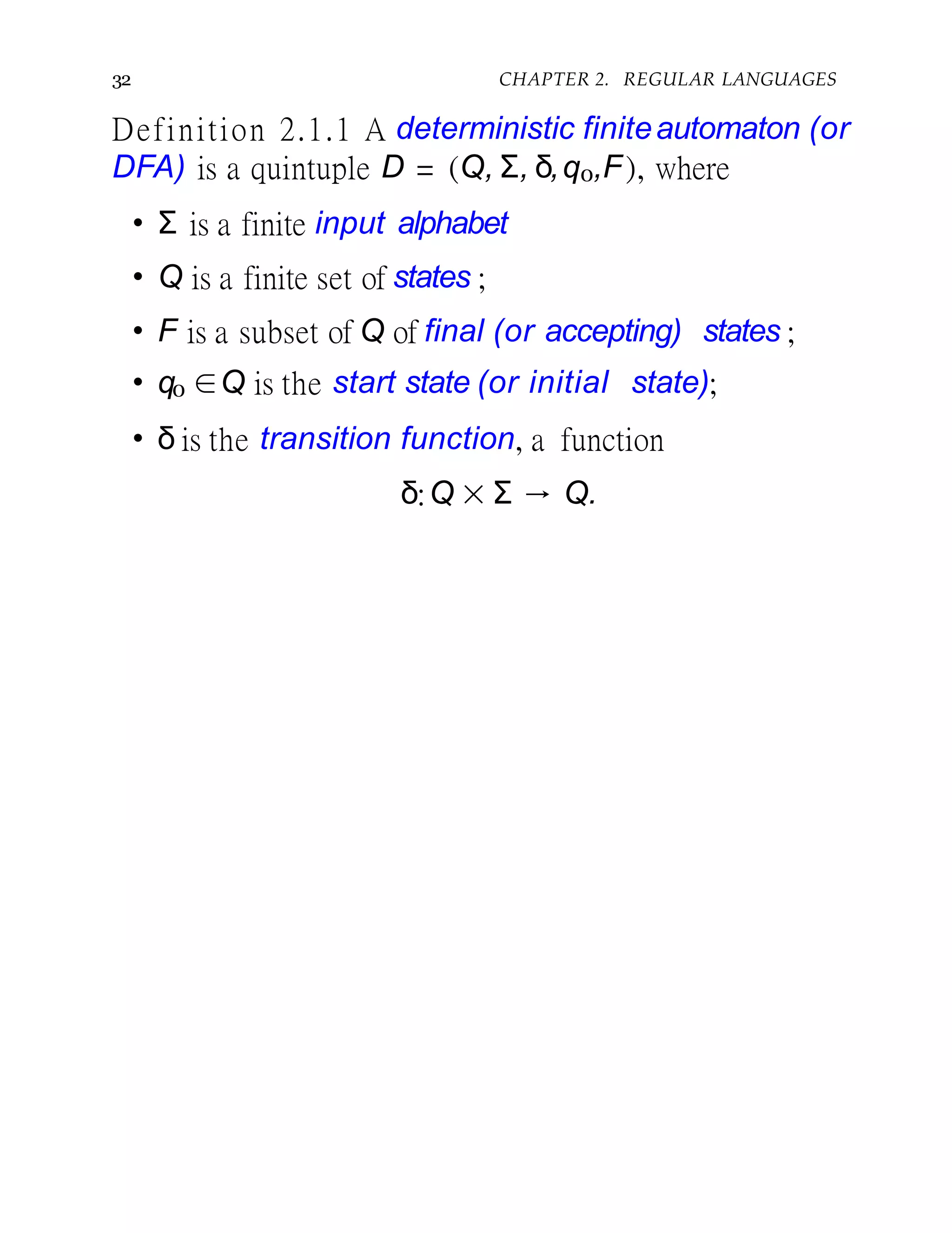 32 CHAPTER 2. REGULAR LANGUAGES
Definition 2.1.1 A deterministic finiteautomaton (or
DFA) is a quintuple D = (Q, Σ, δ,q0,F), where
• Σ is a finite input alphabet
• Q is a finite set of states ;
• F is a subset of Q of final (or accepting) states ;
• q0 ∈Q is the start state (or initial state);
• δ is the transition function, a function
δ:Q × Σ → Q.
 