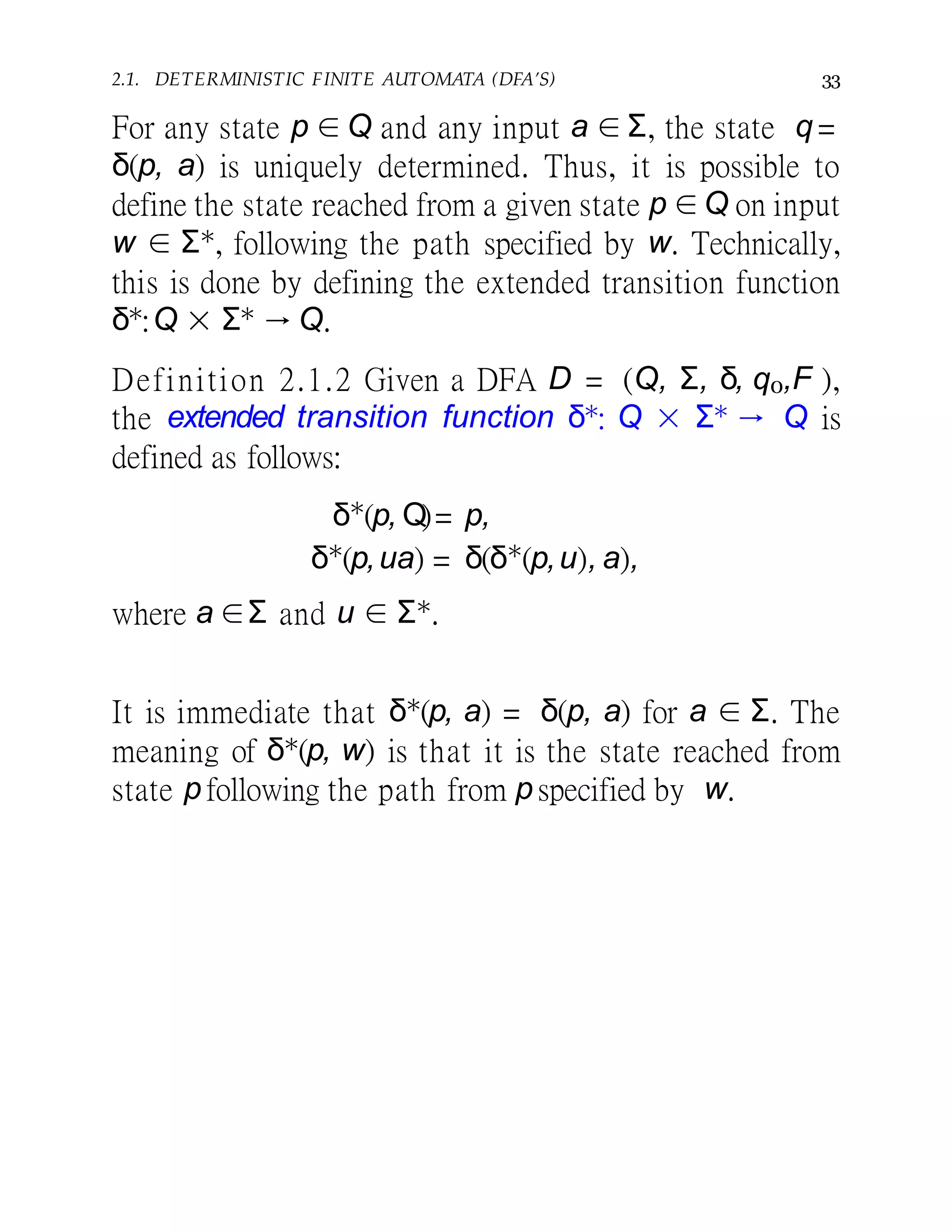 2.1. DETERMINISTIC FINITE AUTOMATA (DFA’S) 33
For any state p ∈ Q and any input a ∈ Σ, the state q =
δ(p, a) is uniquely determined. Thus, it is possible to
define the state reached from a given state p ∈Q on input
w ∈ Σ∗, following the path specified by w. Technically,
this is done by defining the extended transition function
δ∗:Q × Σ∗ → Q.
Definition 2.1.2 Given a DFA D = (Q, Σ, δ, q0,F ),
the extended transition function δ∗: Q × Σ∗ → Q is
defined as follows:
δ∗
(p, Q)= p,
δ∗
(p,ua) = δ(δ∗
(p,u), a),
where a ∈Σ and u ∈ Σ∗.
It is immediate that δ∗(p, a) = δ(p, a) for a ∈ Σ. The
meaning of δ∗(p, w) is that it is the state reached from
state p following the path from p specified by w.
 