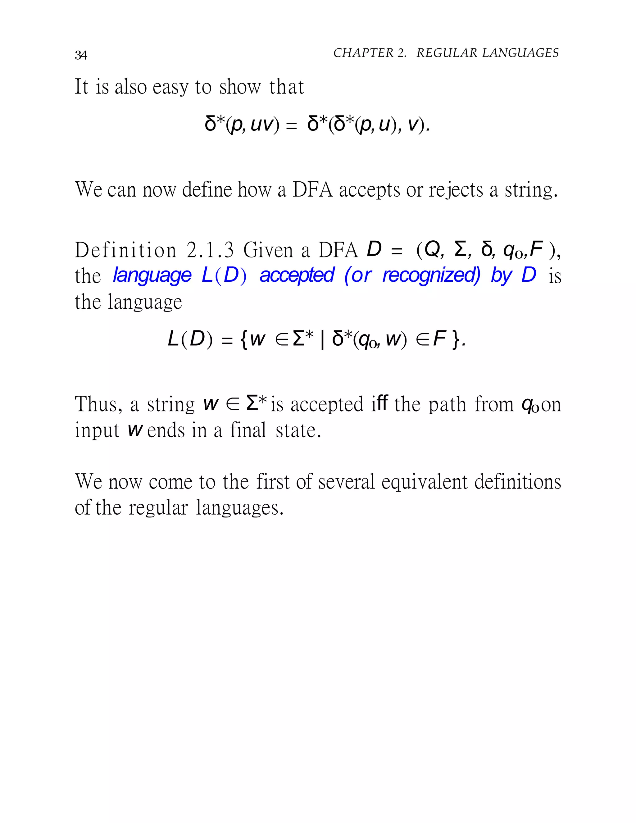 34 CHAPTER 2. REGULAR LANGUAGES
It is also easy to show that
δ∗
(p,uv) = δ∗
(δ∗
(p,u), v).
We can now define how a DFA accepts or rejects a string.
Definition 2.1.3 Given a DFA D = (Q, Σ, δ, q0,F ),
the language L(D) accepted (or recognized) by D is
the language
L(D) = {w ∈Σ∗
| δ∗
(q0,w) ∈F }.
Thus, a string w ∈ Σ∗is accepted iff the path from q0on
input w ends in a final state.
We now come to the first of several equivalent definitions
of the regular languages.
 