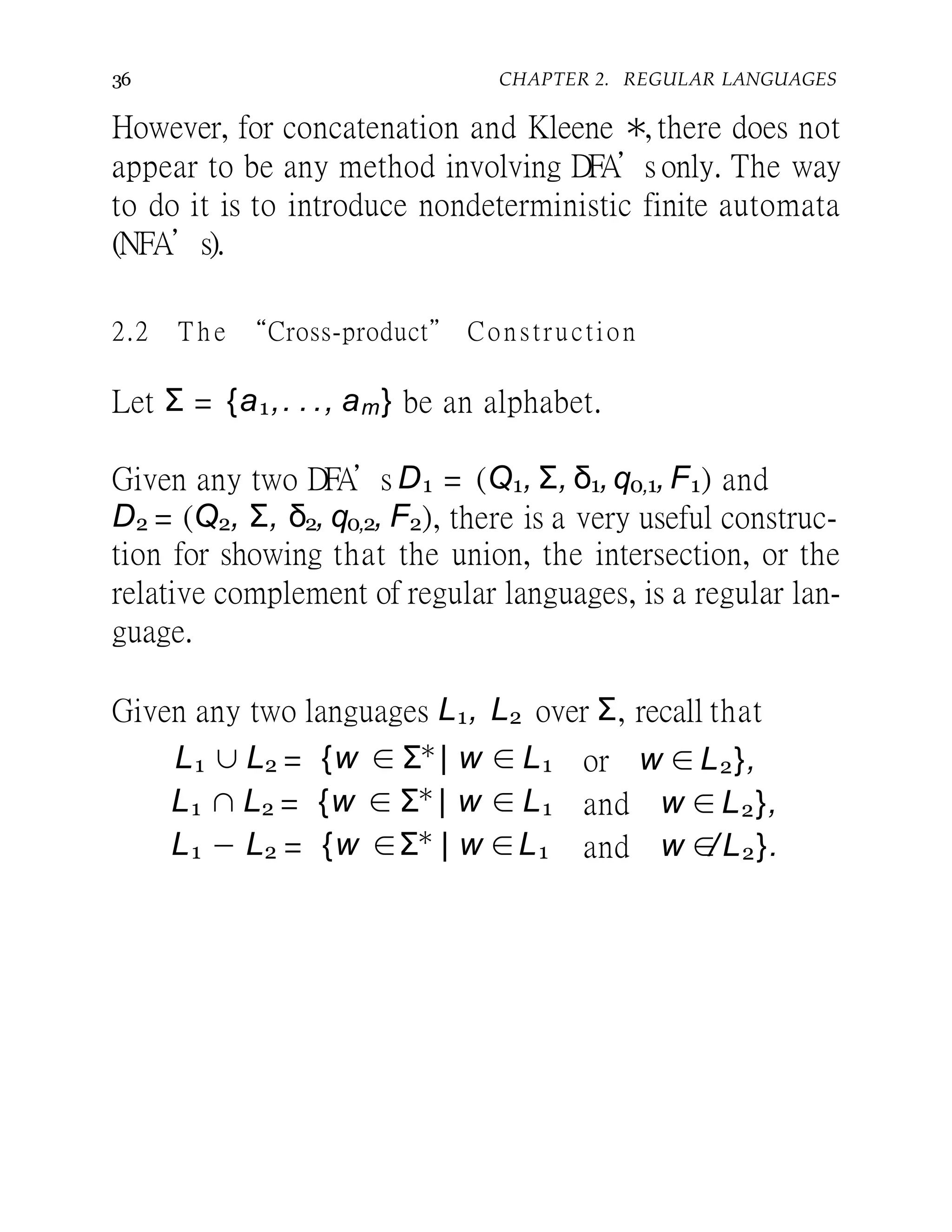 36 CHAPTER 2. REGULAR LANGUAGES
However, for concatenation and Kleene ∗, there does not
appear to be any method involving DFA’s only. The way
to do it is to introduce nondeterministic finite automata
(NFA’s).
2.2 T h e “Cross-product” Construction
Let Σ = {a1,. . ., am} be an alphabet.
Given any two DFA’s D1 = (Q1, Σ, δ1,q0,1, F1) and
D2 = (Q2, Σ, δ2, q0,2, F2), there is a very useful construc-
tion for showing that the union, the intersection, or the
relative complement of regular languages, is a regular lan-
guage.
Given any two languages L1, L2 over Σ, recall that
or w ∈ L2},L1 ∪ L2 = {w ∈ Σ∗
| w ∈ L1
L1 ∩ L2 = {w ∈ Σ∗
| w ∈ L1
L1 − L2 = {w ∈Σ∗
| w ∈L1
and w ∈ L2},
and w ∈/L2}.
 