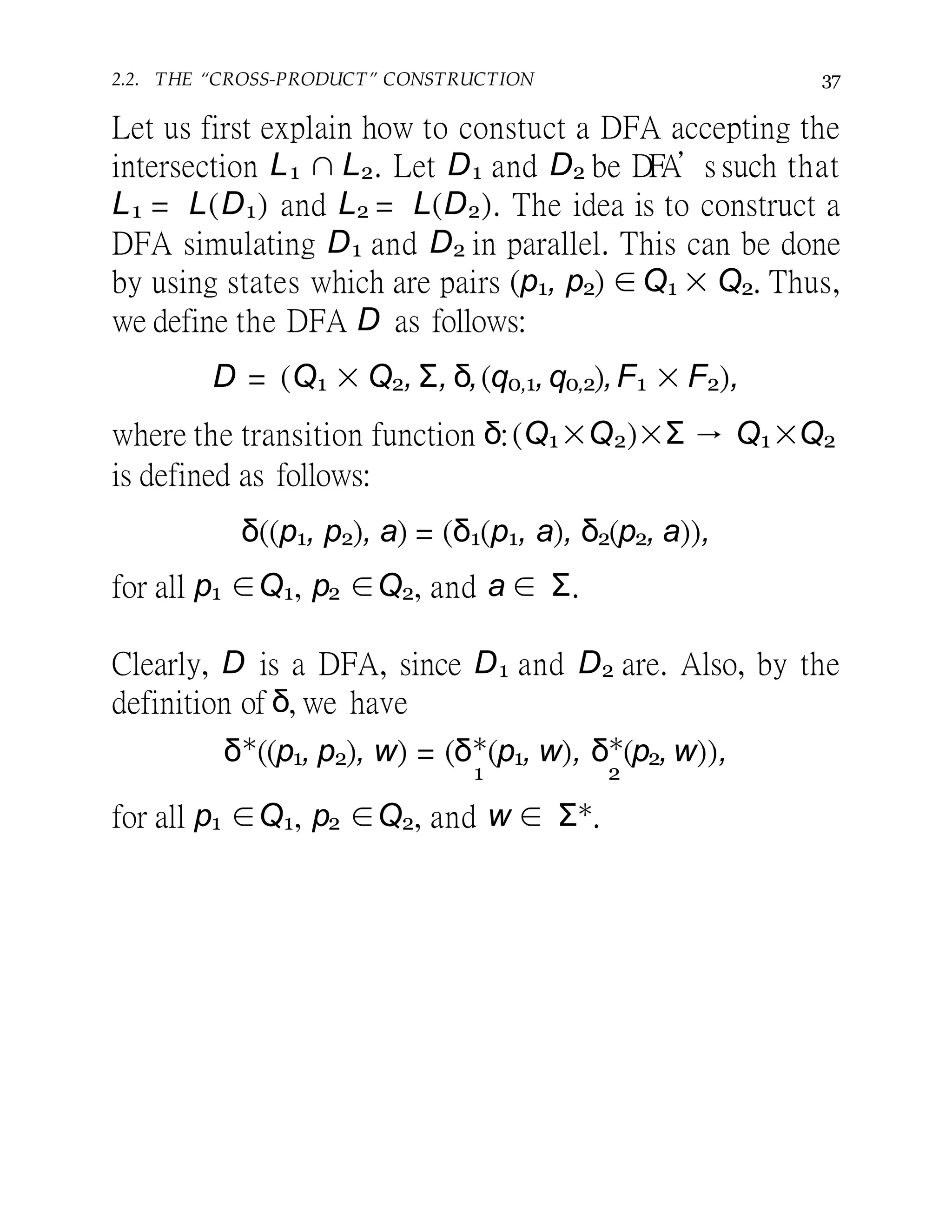 2.2. THE “CROSS-PRODUCT” CONSTRUCTION 37
Let us first explain how to constuct a DFA accepting the
intersection L1 ∩ L2. Let D1 and D2 be DFA’s such that
L1 = L(D1) and L2 = L(D2). The idea is to construct a
DFA simulating D1 and D2 in parallel. This can be done
by using states which are pairs (p1, p2) ∈Q1 × Q2. Thus,
we define the DFA D as follows:
D = (Q1 × Q2, Σ, δ,(q0,1,q0,2),F1 × F2),
where the transition function δ:(Q1×Q2)×Σ → Q1×Q2
is defined as follows:
δ((p1, p2), a) = (δ1(p1, a), δ2(p2, a)),
for all p1 ∈Q1, p2 ∈Q2, and a ∈ Σ.
Clearly, D is a DFA, since D1 and D2 are. Also, by the
definition of δ, we have
δ∗
((p1, p2), w) = (δ∗
(p1, w), δ∗
(p2, w)),
1 2
for all p1 ∈Q1, p2 ∈Q2, and w ∈ Σ∗.
 