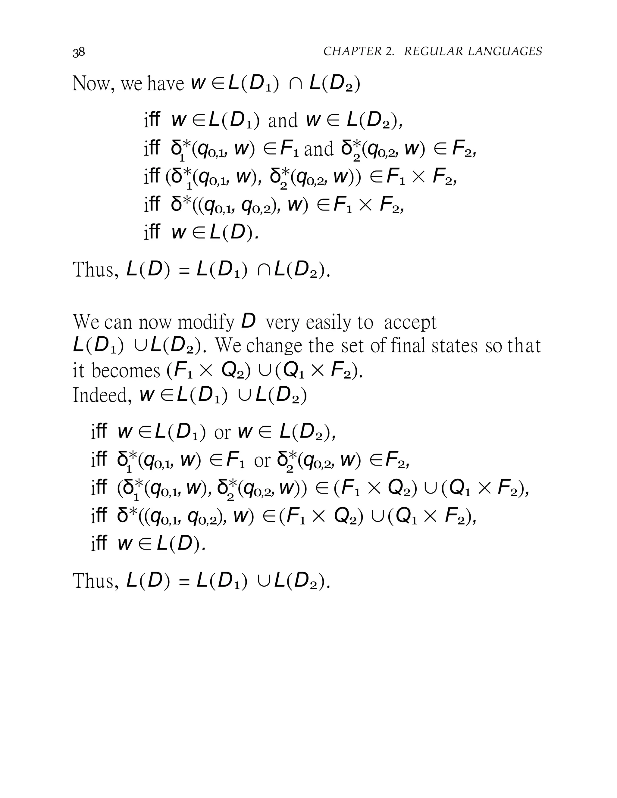 38 CHAPTER 2. REGULAR LANGUAGES
Now, we have w ∈L(D1) ∩ L(D2)
iff w ∈L(D1) and w ∈ L(D2),
1 2
iff δ∗
(q0,1, w) ∈F1 and δ∗
(q0,2, w) ∈ F2,
1 2
iff (δ∗
(q0,1, w), δ∗
(q0,2, w)) ∈F1 × F2,
iff δ∗
((q0,1, q0,2), w) ∈F1 × F2,
iff w ∈L(D).
Thus, L(D) = L(D1) ∩L(D2).
We can now modify D very easily to accept
L(D1) ∪L(D2). We change the set of final states so that
it becomes (F1 × Q2) ∪(Q1 × F2).
Indeed, w ∈L(D1) ∪L(D2)
iff w ∈L(D1) or w ∈ L(D2),
1 2iff δ∗
(q0,1, w) ∈F1 or δ∗
(q0,2, w) ∈F2,
1 2
iff (δ∗
(q0,1,w), δ∗
(q0,2,w)) ∈ (F1 × Q2) ∪(Q1 × F2),
iff δ∗
((q0,1, q0,2), w) ∈(F1 × Q2) ∪(Q1 × F2),
iff w ∈ L(D).
Thus, L(D) = L(D1) ∪L(D2).
 
