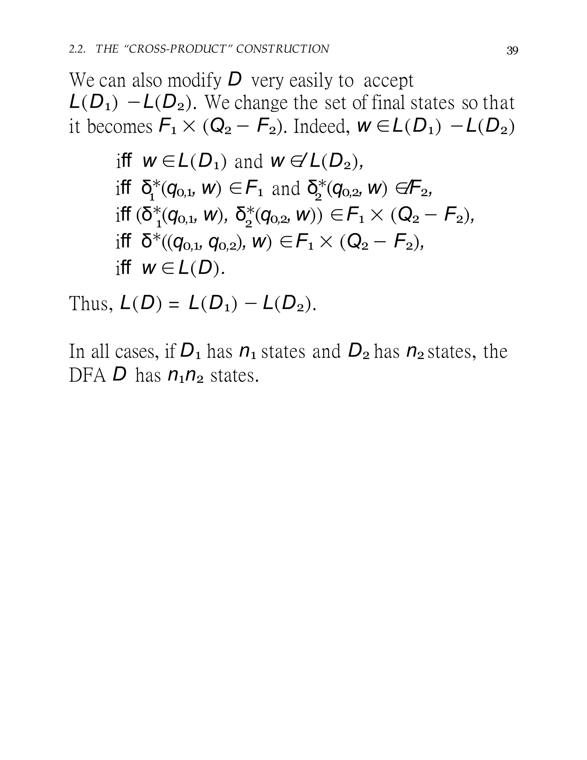 2.2. THE “CROSS-PRODUCT” CONSTRUCTION 39
We can also modify D very easily to accept
L(D1) −L(D2). We change the set of final states so that
it becomes F1 × (Q2 − F2). Indeed, w ∈L(D1) −L(D2)
iff w ∈L(D1) and w ∈/ L(D2),
1 2iff δ∗
(q0,1, w) ∈F1 and δ∗
(q0,2, w) ∈/F2,
1 2
iff (δ∗
(q0,1, w), δ∗
(q0,2, w)) ∈F1 × (Q2 − F2),
iff δ∗
((q0,1, q0,2), w) ∈F1 × (Q2 − F2),
iff w ∈L(D).
Thus, L(D) = L(D1) − L(D2).
In all cases, if D1 has n1 states and D2 has n2 states, the
DFA D has n1n2 states.
 