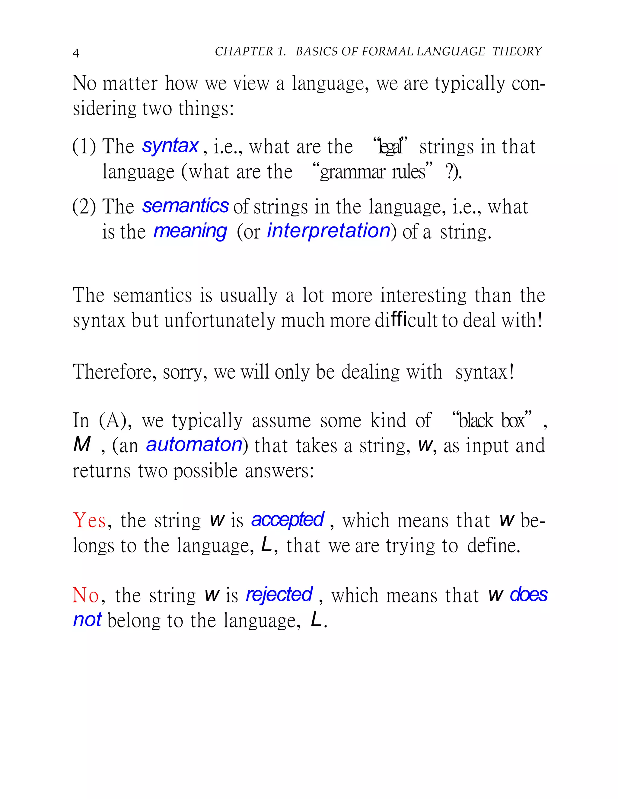 4 CHAPTER 1. BASICS OF FORMAL LANGUAGE THEORY
No matter how we view a language, we are typically con-
sidering two things:
(1) The syntax , i.e., what are the “legal”strings in that
language (what are the “grammar rules”?).
(2) The semantics of strings in the language, i.e., what
is the meaning (or interpretation) of a string.
The semantics is usually a lot more interesting than the
syntax but unfortunately much more difficult to deal with!
Therefore, sorry, we will only be dealing with syntax!
In (A), we typically assume some kind of “black box”,
M , (an automaton) that takes a string, w, as input and
returns two possible answers:
Yes, the string w is accepted , which means that w be-
longs to the language, L, that we are trying to define.
No, the string w is rejected , which means that w does
not belong to the language, L.
 